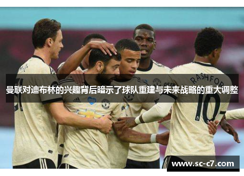 曼联对迪布林的兴趣背后暗示了球队重建与未来战略的重大调整