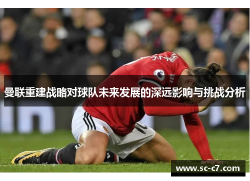 曼联重建战略对球队未来发展的深远影响与挑战分析