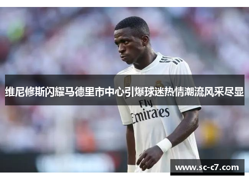 维尼修斯闪耀马德里市中心引爆球迷热情潮流风采尽显