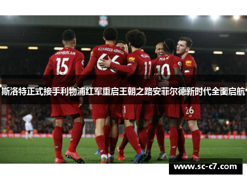 斯洛特正式接手利物浦红军重启王朝之路安菲尔德新时代全面启航
